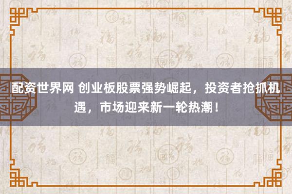 配资世界网 创业板股票强势崛起，投资者抢抓机遇，市场迎来新一轮热潮！