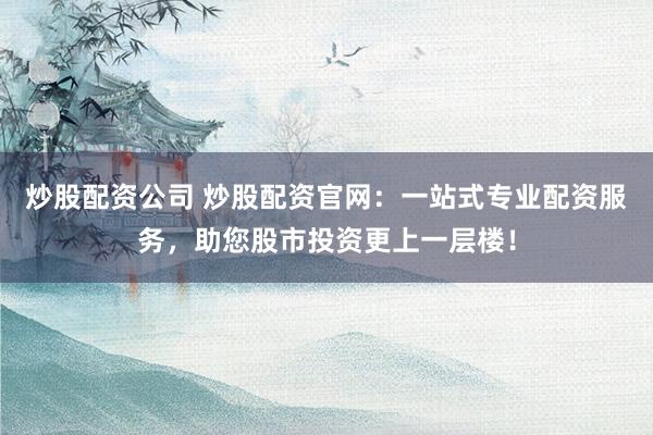 炒股配资公司 炒股配资官网：一站式专业配资服务，助您股市投资更上一层楼！
