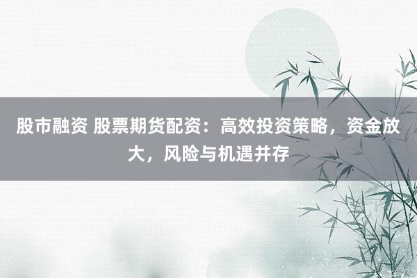 股市融资 股票期货配资：高效投资策略，资金放大，风险与机遇并存