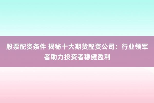 股票配资条件 揭秘十大期货配资公司：行业领军者助力投资者稳健盈利