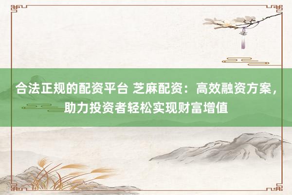 合法正规的配资平台 芝麻配资：高效融资方案，助力投资者轻松实现财富增值