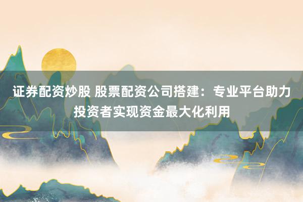 证券配资炒股 股票配资公司搭建：专业平台助力投资者实现资金最大化利用