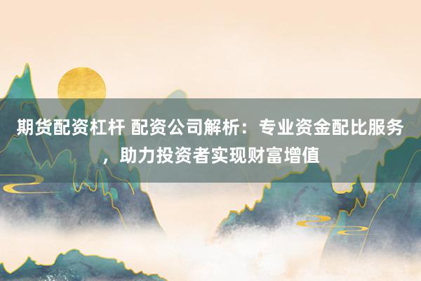 期货配资杠杆 配资公司解析：专业资金配比服务，助力投资者实现财富增值