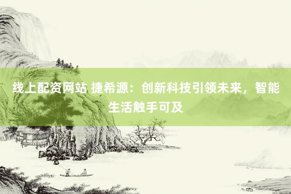 线上配资网站 捷希源：创新科技引领未来，智能生活触手可及