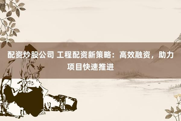 配资炒股公司 工程配资新策略：高效融资，助力项目快速推进