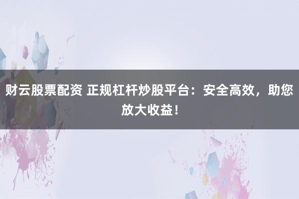 财云股票配资 正规杠杆炒股平台：安全高效，助您放大收益！