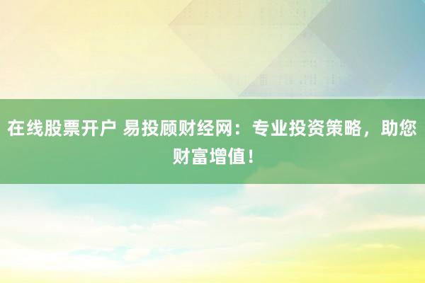 在线股票开户 易投顾财经网：专业投资策略，助您财富增值！