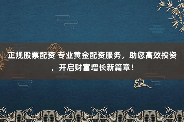 正规股票配资 专业黄金配资服务，助您高效投资，开启财富增长新篇章！