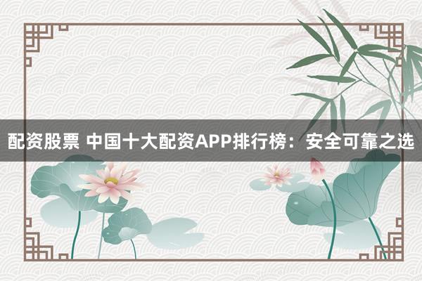 配资股票 中国十大配资APP排行榜：安全可靠之选