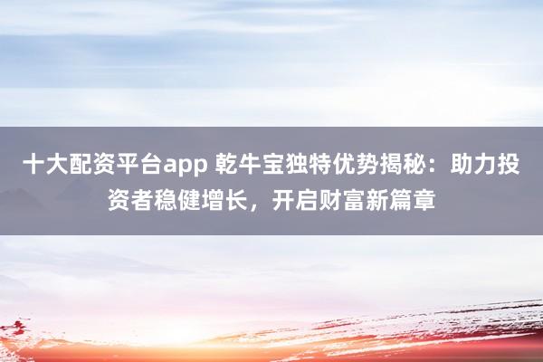 十大配资平台app 乾牛宝独特优势揭秘：助力投资者稳健增长，开启财富新篇章