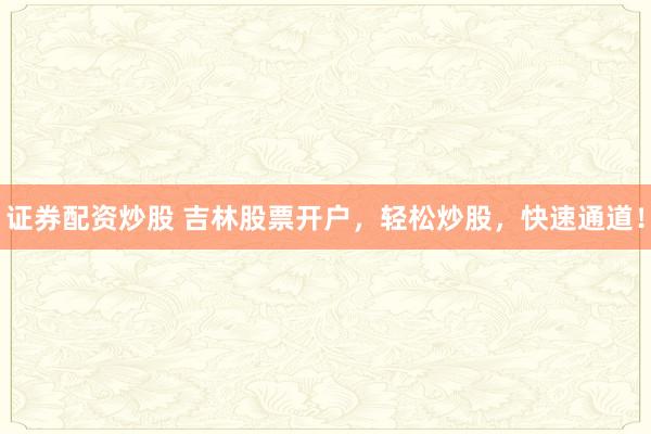证券配资炒股 吉林股票开户，轻松炒股，快速通道！