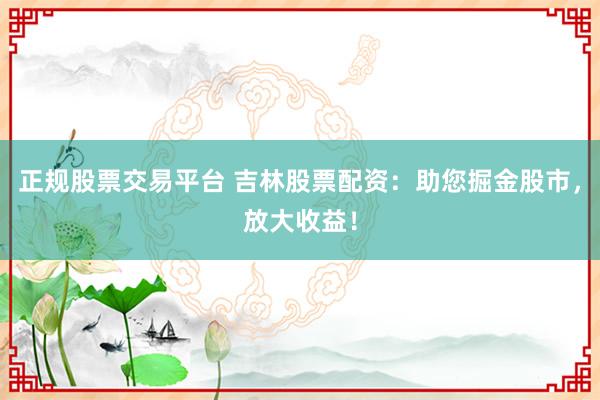 正规股票交易平台 吉林股票配资：助您掘金股市，放大收益！
