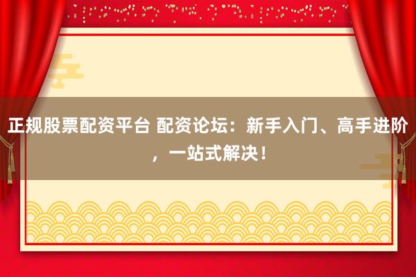 正规股票配资平台 配资论坛：新手入门、高手进阶，一站式解决！