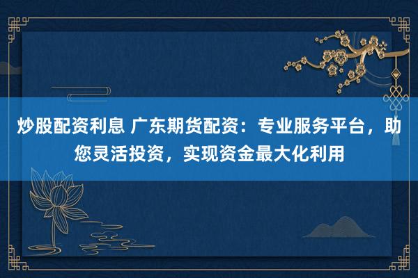 炒股配资利息 广东期货配资：专业服务平台，助您灵活投资，实现资金最大化利用