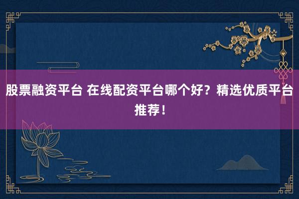 股票融资平台 在线配资平台哪个好？精选优质平台推荐！