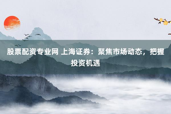 股票配资专业网 上海证券：聚焦市场动态，把握投资机遇