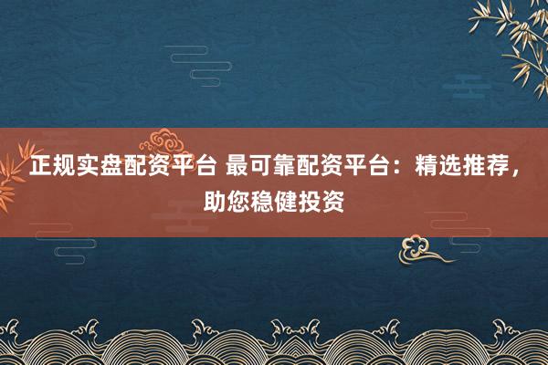 正规实盘配资平台 最可靠配资平台：精选推荐，助您稳健投资