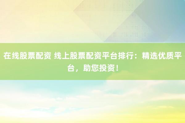 在线股票配资 线上股票配资平台排行：精选优质平台，助您投资！