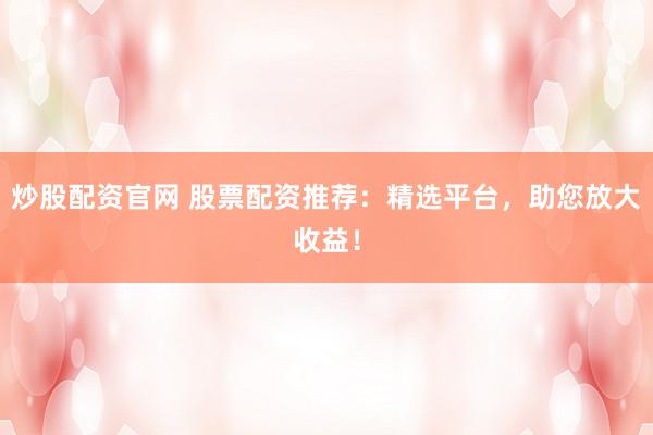 炒股配资官网 股票配资推荐：精选平台，助您放大收益！