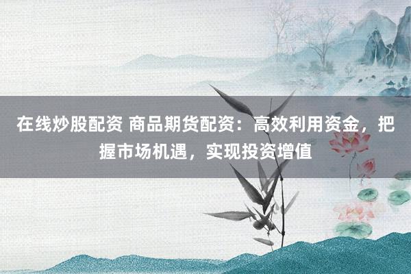 在线炒股配资 商品期货配资：高效利用资金，把握市场机遇，实现投资增值