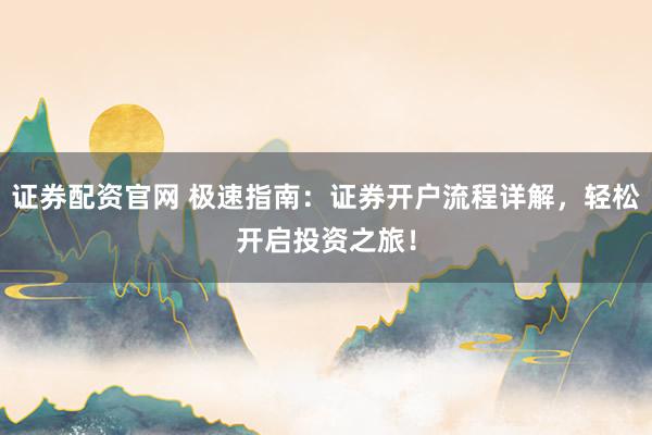 证券配资官网 极速指南：证券开户流程详解，轻松开启投资之旅！