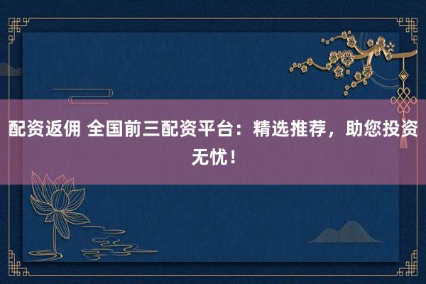 配资返佣 全国前三配资平台：精选推荐，助您投资无忧！