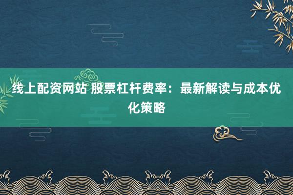 线上配资网站 股票杠杆费率：最新解读与成本优化策略