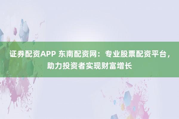 证券配资APP 东南配资网：专业股票配资平台，助力投资者实现财富增长