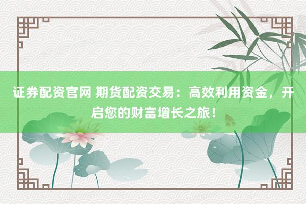 证券配资官网 期货配资交易：高效利用资金，开启您的财富增长之旅！