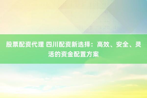 股票配资代理 四川配资新选择：高效、安全、灵活的资金配置方案