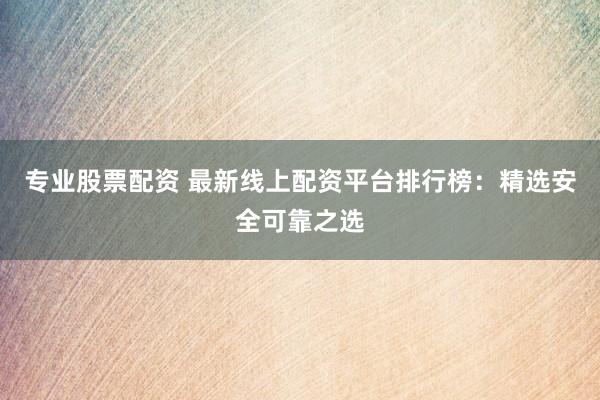 专业股票配资 最新线上配资平台排行榜：精选安全可靠之选