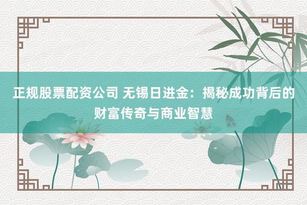 正规股票配资公司 无锡日进金：揭秘成功背后的财富传奇与商业智慧