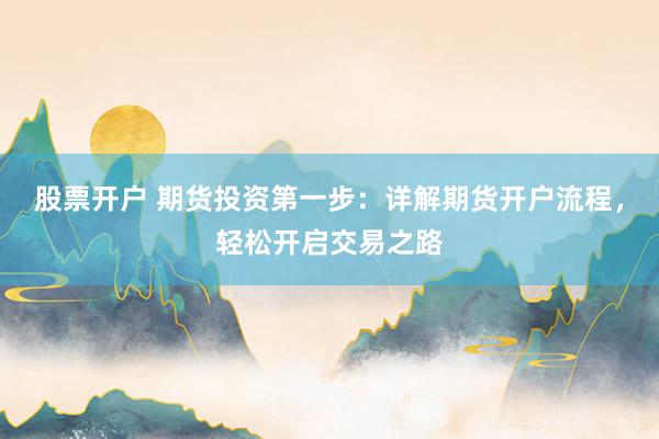 股票开户 期货投资第一步：详解期货开户流程，轻松开启交易之路