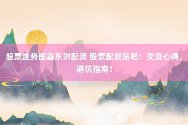 股票走势图鑫东财配资 股票配资贴吧：交流心得，避坑指南！