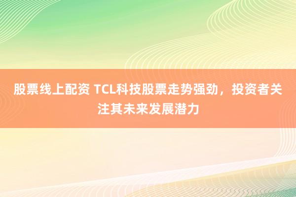 股票线上配资 TCL科技股票走势强劲，投资者关注其未来发展潜力
