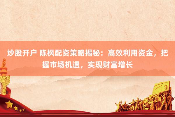 炒股开户 陈枫配资策略揭秘：高效利用资金，把握市场机遇，实现财富增长