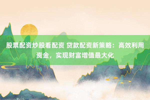 股票配资炒股看配资 贷款配资新策略：高效利用资金，实现财富增值最大化