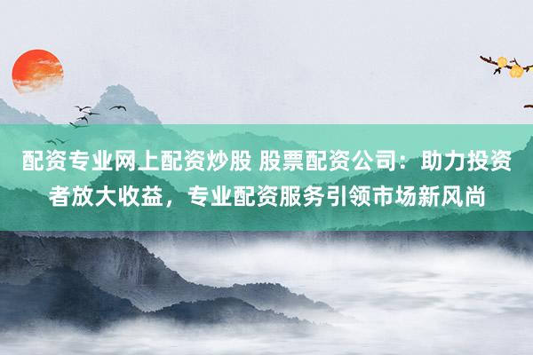 配资专业网上配资炒股 股票配资公司：助力投资者放大收益，专业配资服务引领市场新风尚