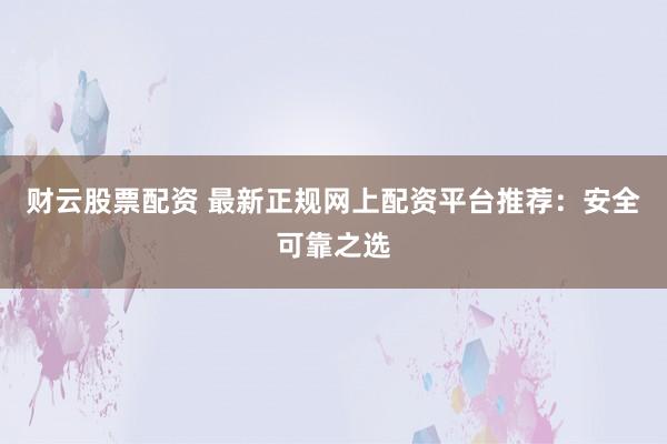 财云股票配资 最新正规网上配资平台推荐：安全可靠之选