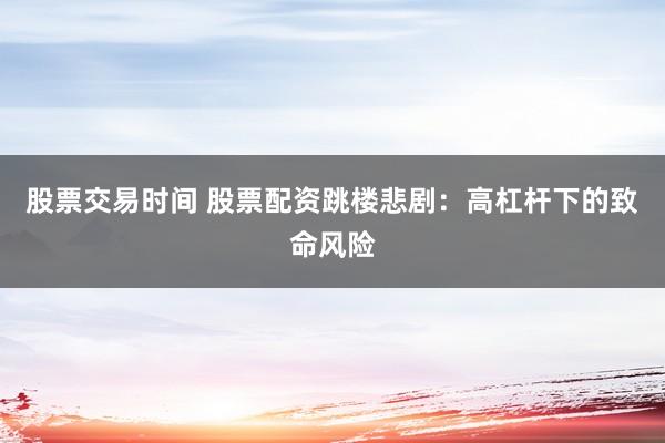 股票交易时间 股票配资跳楼悲剧：高杠杆下的致命风险