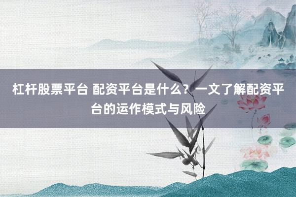 杠杆股票平台 配资平台是什么？一文了解配资平台的运作模式与风险