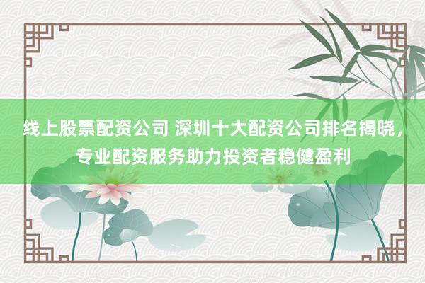 线上股票配资公司 深圳十大配资公司排名揭晓，专业配资服务助力投资者稳健盈利