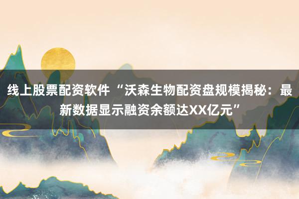 线上股票配资软件 “沃森生物配资盘规模揭秘：最新数据显示融资余额达XX亿元”
