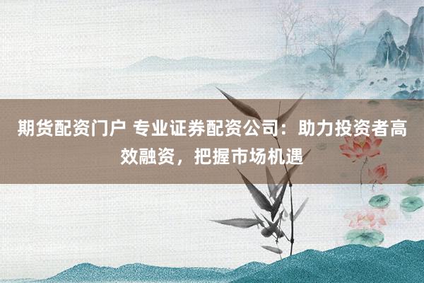 期货配资门户 专业证券配资公司：助力投资者高效融资，把握市场机遇
