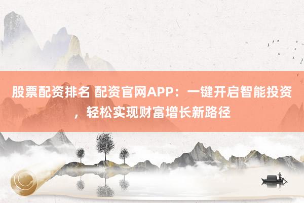 股票配资排名 配资官网APP：一键开启智能投资，轻松实现财富增长新路径