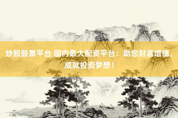 炒股股票平台 国内最大配资平台：助您财富增值，成就投资梦想！