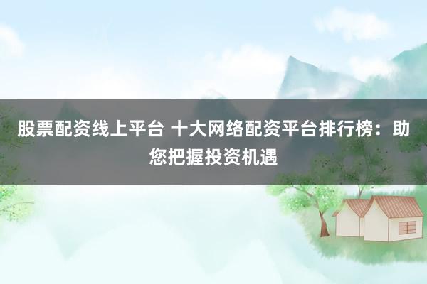 股票配资线上平台 十大网络配资平台排行榜：助您把握投资机遇