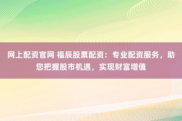 网上配资官网 福辰股票配资：专业配资服务，助您把握股市机遇，实现财富增值