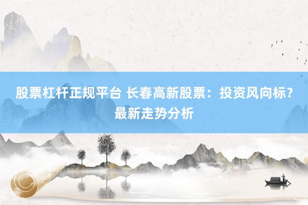 股票杠杆正规平台 长春高新股票：投资风向标？最新走势分析