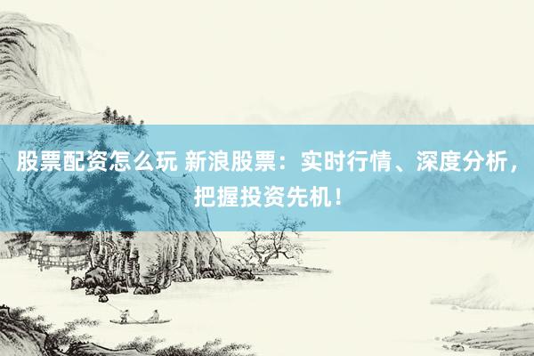股票配资怎么玩 新浪股票：实时行情、深度分析，把握投资先机！